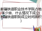 新疆铁道职业技术学院占地多少亩，什么情况下成立(新疆铁道职院成立时间面积)
