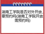 湖南工学院是否对外开放，要预约吗(湖南工学院开放需预约吗)