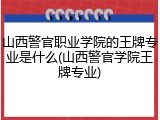 山西警官职业学院的王牌专业是什么(山西警官学院王牌专业)
