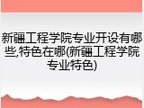 新疆工程学院专业开设有哪些,特色在哪(新疆工程学院专业特色)
