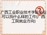 广西工业职业技术学院毕业可以找什么样的工作(广西工院就业方向)