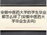 安徽中医药大学的学生毕业都怎么样了(安徽中医药大学毕业生去向)