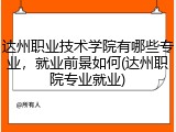 达州职业技术学院有哪些专业，就业前景如何(达州职院专业就业)