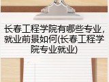 长春工程学院有哪些专业，就业前景如何(长春工程学院专业就业)