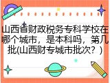 山西省财政税务专科学校在哪个城市，是本科吗，第几批(山西财专城市批次？)