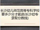 长沙幼儿师范高等专科学校要多少分才能进(长沙幼专录取分数线)