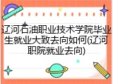 辽河石油职业技术学院毕业生就业大致去向如何(辽河职院就业去向)
