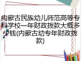 内蒙古民族幼儿师范高等专科学校一年财政拨款大概多少钱(内蒙古幼专年财政拨款)