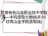 甘肃有色冶金职业技术学院是一本吗录取分数线多少(甘肃冶金学院录取线)
