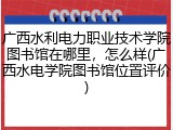 广西水利电力职业技术学院图书馆在哪里，怎么样(广西水电学院图书馆位置评价)