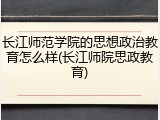长江师范学院的思想政治教育怎么样(长江师院思政教育)