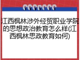 江西枫林涉外经贸职业学院的思想政治教育怎么样(江西枫林思政教育如何)