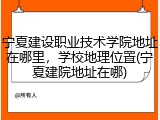 宁夏建设职业技术学院地址在哪里，学校地理位置(宁夏建院地址在哪)