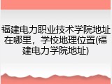 福建电力职业技术学院地址在哪里，学校地理位置(福建电力学院地址)