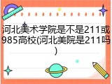 河北美术学院是不是211或985高校(河北美院是211吗)