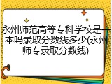 永州师范高等专科学校是一本吗录取分数线多少(永州师专录取分数线)
