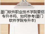 厦门软件职业技术学院要招专升本吗，如何参考(厦门软件学院专升本)