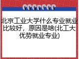 北京工业大学什么专业就业比较好，原因是啥(北工大优势就业专业)