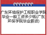 广东环境保护工程职业学院毕业一般工资多少钱(广东环保学院毕业薪资)