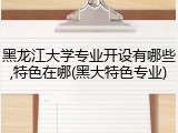黑龙江大学专业开设有哪些,特色在哪(黑大特色专业)