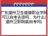 广东潮州卫生健康职业学院可以自考去读吗，为什么(潮州卫职院能自考吗)
