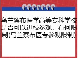 乌兰察布医学高等专科学校是否可以进校参观，有何限制(乌兰察布医专参观限制)