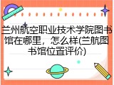 兰州航空职业技术学院图书馆在哪里，怎么样(兰航图书馆位置评价)