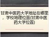 甘肃中医药大学地址在哪里，学校地理位置(甘肃中医药大学位置)