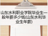 山东水利职业学院毕业生一般年薪多少钱(山东水利毕业生年薪)