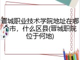 晋城职业技术学院地址在哪个市，什么区县(晋城职院位于何地)