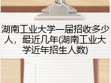 湖南工业大学一届招收多少人，最近几年(湖南工业大学近年招生人数)