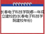 长春电子科技学院哪一年成立建校的(长春电子科技学院建校年份)