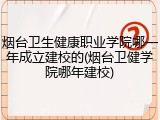 烟台卫生健康职业学院哪一年成立建校的(烟台卫健学院哪年建校)