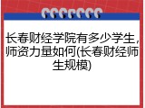 长春财经学院有多少学生，师资力量如何(长春财经师生规模)