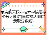 重庆航天职业技术学院要多少分才能进(重庆航天职院录取分数线)