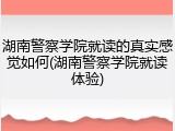 湖南警察学院就读的真实感觉如何(湖南警察学院就读体验)