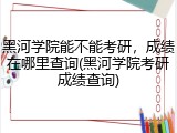 黑河学院能不能考研，成绩在哪里查询(黑河学院考研成绩查询)