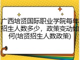 广西培贤国际职业学院每年招生人数多少，政策变动如何(培贤招生人数政策)