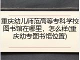 重庆幼儿师范高等专科学校图书馆在哪里，怎么样(重庆幼专图书馆位置)