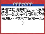 扬州环境资源职业技术学院是双一流大学吗?(扬州环境资源职业技术学院双一流？)