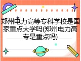 郑州电力高等专科学校是国家重点大学吗(郑州电力高专是重点吗)