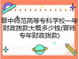 晋中师范高等专科学校一年财政拨款大概多少钱(晋师专年财政拨款)
