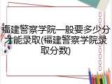 福建警察学院一般要多少分才能录取(福建警察学院录取分数)