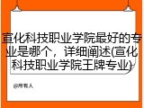 宣化科技职业学院最好的专业是哪个，详细阐述(宣化科技职业学院王牌专业)