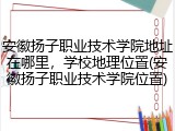 安徽扬子职业技术学院地址在哪里，学校地理位置(安徽扬子职业技术学院位置)