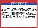 湖南工商职业学院能不能专接本，如何参考？(湖南工商职业学院专接本参考)