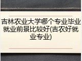 吉林农业大学哪个专业毕业就业前景比较好(吉农好就业专业)