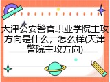 天津公安警官职业学院主攻方向是什么，怎么样(天津警院主攻方向)
