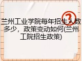 兰州工业学院每年招生人数多少，政策变动如何(兰州工院招生政策)