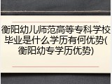 衡阳幼儿师范高等专科学校毕业是什么学历有何优势(衡阳幼专学历优势)